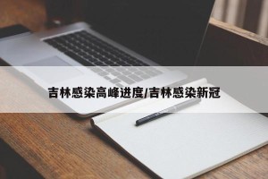 吉林感染高峰进度/吉林感染新冠
