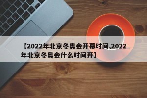 【2022年北京冬奥会开幕时间,2022年北京冬奥会什么时间开】 【2022年北京冬奥会开幕时间,2022年北京冬奥会什么时间开】