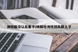 测核酸没认出妻子/核酸检测找到失联儿子 测核酸没认出妻子/核酸检测找到失联儿子