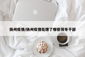 扬州疫情/扬州疫情处理了哪些领导干部