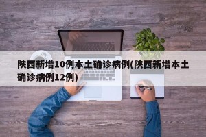 陕西新增10例本土确诊病例(陕西新增本土确诊病例12例)
