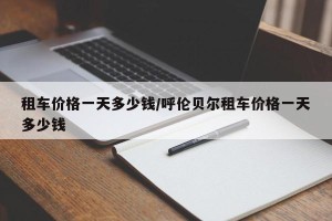 租车价格一天多少钱/呼伦贝尔租车价格一天多少钱