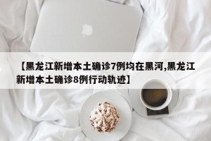 【黑龙江新增本土确诊7例均在黑河,黑龙江新增本土确诊8例行动轨迹】