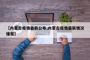【内蒙古疫情最新公布,内蒙古疫情最新情况播报】