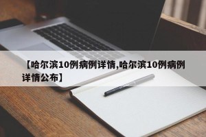 【哈尔滨10例病例详情,哈尔滨10例病例详情公布】