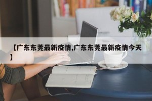 【广东东莞最新疫情,广东东莞最新疫情今天】