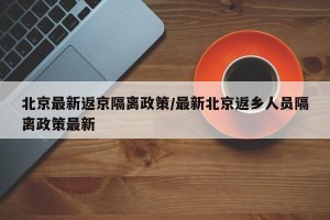 北京最新返京隔离政策/最新北京返乡人员隔离政策最新 北京最新返京隔离政策/最新北京返乡人员隔离政策最新