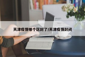 天津疫情哪个区封了/天津疫情封闭