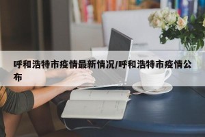 呼和浩特市疫情最新情况/呼和浩特市疫情公布