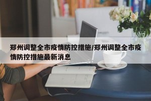 郑州调整全市疫情防控措施/郑州调整全市疫情防控措施最新消息