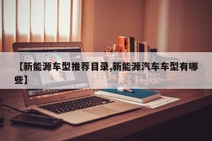 【新能源车型推荐目录,新能源汽车车型有哪些】