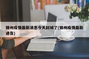锦州疫情最新消息今天封城了(锦州疫情最新通告)
