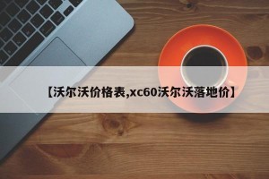 【沃尔沃价格表,xc60沃尔沃落地价】