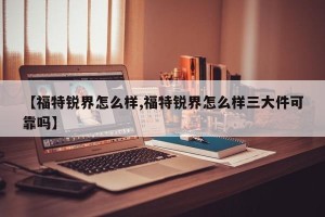 【福特锐界怎么样,福特锐界怎么样三大件可靠吗】