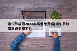 端午节放假2022年高速免费吗(端午节放假高速免费不?)