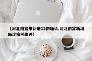 【河北南宫市新增12例确诊,河北南宫新增确诊病例轨迹】