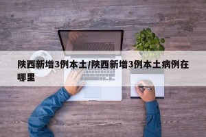 陕西新增3例本土/陕西新增3例本土病例在哪里
