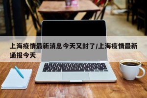 上海疫情最新消息今天又封了/上海疫情最新通报今天