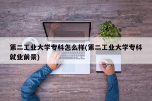 第二工业大学专科怎么样(第二工业大学专科就业前景)