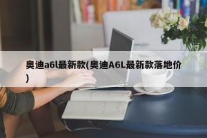 奥迪a6l最新款(奥迪A6L最新款落地价)