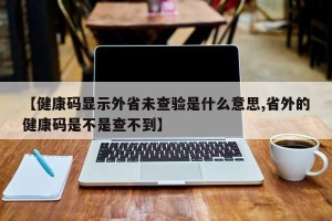 【健康码显示外省未查验是什么意思,省外的健康码是不是查不到】 【健康码显示外省未查验是什么意思,省外的健康码是不是查不到】