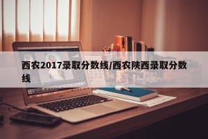 西农2017录取分数线/西农陕西录取分数线