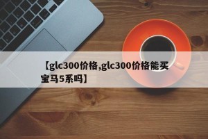 【glc300价格,glc300价格能买宝马5系吗】