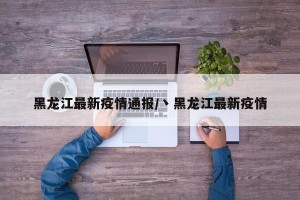 黑龙江最新疫情通报/丶黑龙江最新疫情