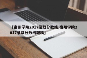 【宿州学院2017录取分数线,宿州学院2017录取分数线理科】