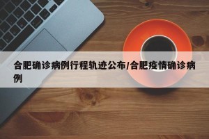 合肥确诊病例行程轨迹公布/合肥疫情确诊病例