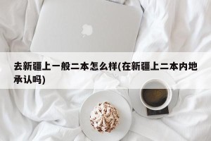 去新疆上一般二本怎么样(在新疆上二本内地承认吗)