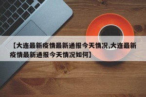 【大连最新疫情最新通报今天情况,大连最新疫情最新通报今天情况如何】