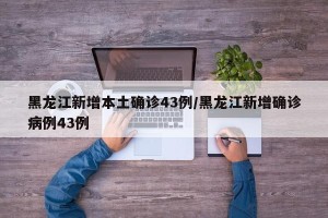 黑龙江新增本土确诊43例/黑龙江新增确诊病例43例