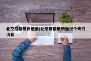 北京疫情最新通报/北京疫情最新通报今天的消息