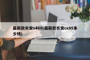 最新款长安s460(最新款长安cs95多少钱)