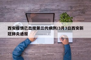 西安疫情已出现第三代病例/3月3日西安新冠肺炎通报
