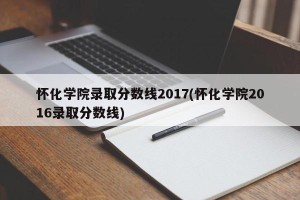 怀化学院录取分数线2017(怀化学院2016录取分数线)