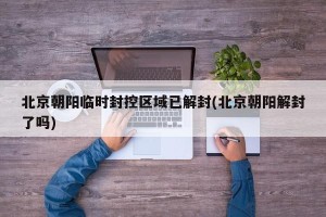 北京朝阳临时封控区域已解封(北京朝阳解封了吗) 北京朝阳临时封控区域已解封(北京朝阳解封了吗)