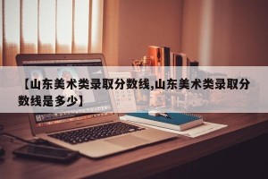 【山东美术类录取分数线,山东美术类录取分数线是多少】