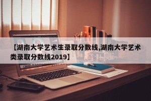 【湖南大学艺术生录取分数线,湖南大学艺术类录取分数线2019】