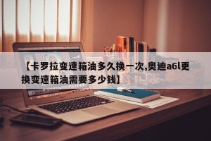 【卡罗拉变速箱油多久换一次,奥迪a6l更换变速箱油需要多少钱】