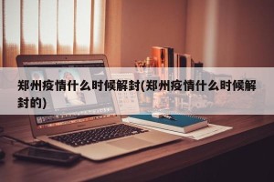 郑州疫情什么时候解封(郑州疫情什么时候解封的)