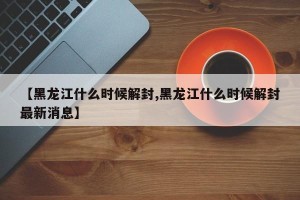 【黑龙江什么时候解封,黑龙江什么时候解封最新消息】