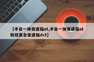 【手自一体变速箱at,手自一体变速箱at和双离合变速箱dct】