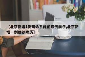 【北京新增1例确诊系此前病例妻子,北京新增一例确诊病历】