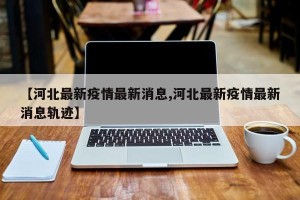 【河北最新疫情最新消息,河北最新疫情最新消息轨迹】