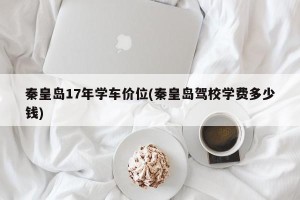 秦皇岛17年学车价位(秦皇岛驾校学费多少钱)
