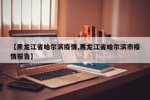 【黑龙江省哈尔滨疫情,黑龙江省哈尔滨市疫情报告】