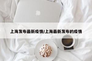 上海发布最新疫情/上海最新发布的疫情