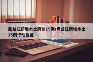 黑龙江新增本土确诊15例/黑龙江新增本土15例行动轨迹